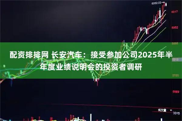 配资排排网 长安汽车：接受参加公司2025年半年度业绩说明会的投资者调研