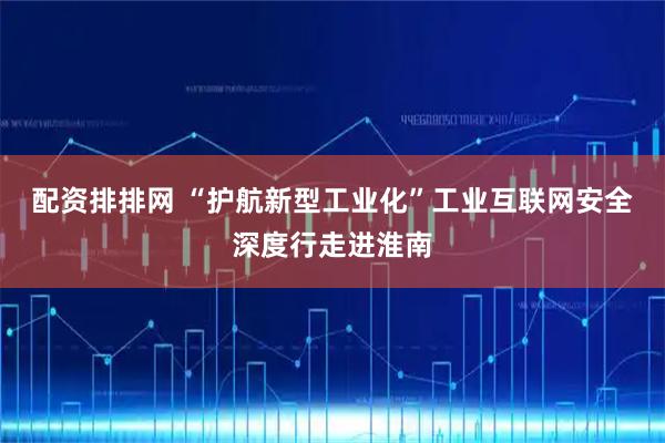 配资排排网 “护航新型工业化”工业互联网安全深度行走进淮南