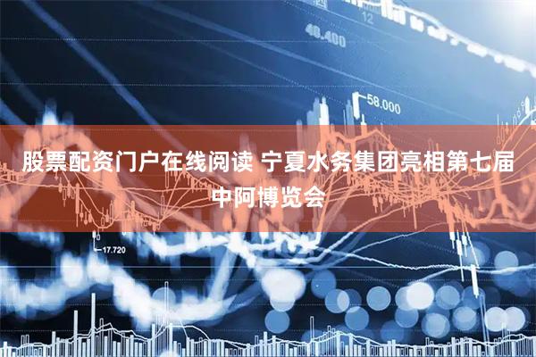 股票配资门户在线阅读 宁夏水务集团亮相第七届中阿博览会
