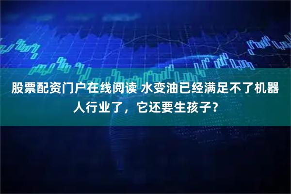 股票配资门户在线阅读 水变油已经满足不了机器人行业了，它还要生孩子？