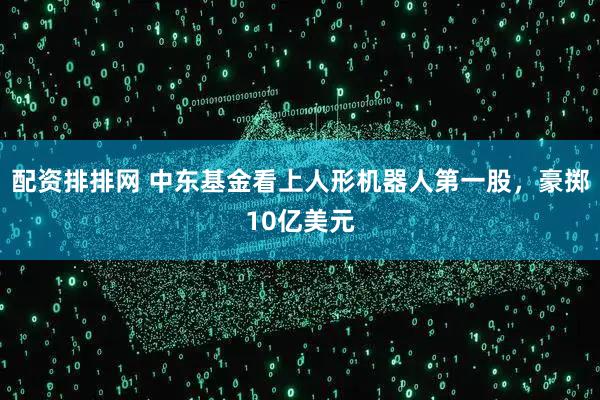 配资排排网 中东基金看上人形机器人第一股，豪掷10亿美元