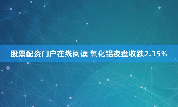 股票配资门户在线阅读 氧化铝夜盘收跌2.15%
