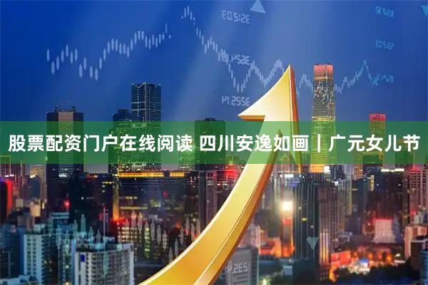 股票配资门户在线阅读 四川安逸如画｜广元女儿节