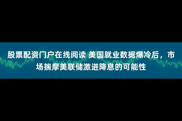 股票配资门户在线阅读 美国就业数据爆冷后，市场揣摩美联储激进降息的可能性