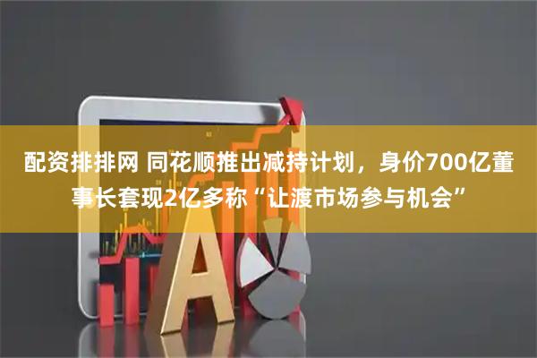 配资排排网 同花顺推出减持计划，身价700亿董事长套现2亿多称“让渡市场参与机会”