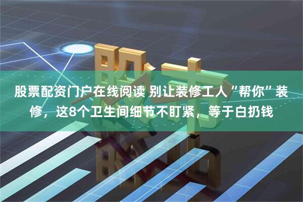 股票配资门户在线阅读 别让装修工人“帮你”装修，这8个卫生间细节不盯紧，等于白扔钱
