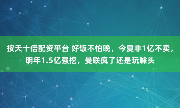 按天十倍配资平台 好饭不怕晚，今夏非1亿不卖，明年1.5亿强挖，曼联疯了还是玩噱头