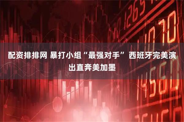 配资排排网 暴打小组“最强对手” 西班牙完美演出直奔美加墨