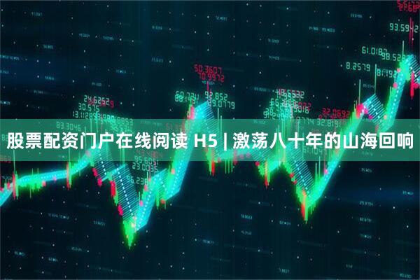 股票配资门户在线阅读 H5 | 激荡八十年的山海回响