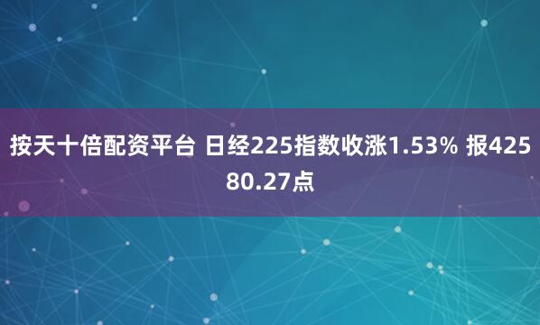 按天十倍配资平台 日经225指数收涨1.53% 报42580.27点