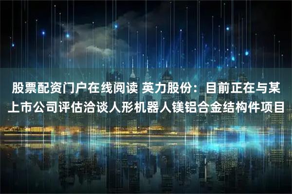 股票配资门户在线阅读 英力股份：目前正在与某上市公司评估洽谈人形机器人镁铝合金结构件项目