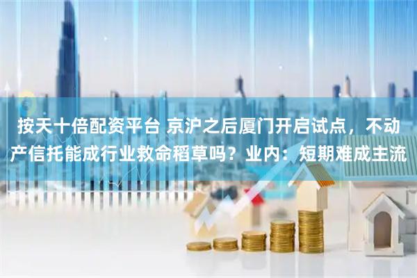 按天十倍配资平台 京沪之后厦门开启试点，不动产信托能成行业救命稻草吗？业内：短期难成主流