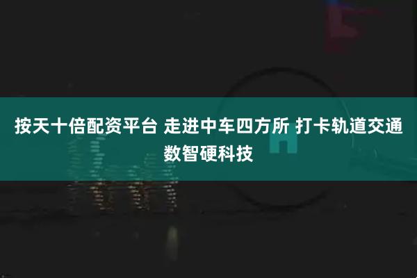 按天十倍配资平台 走进中车四方所 打卡轨道交通数智硬科技