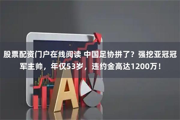 股票配资门户在线阅读 中国足协拼了？强挖亚冠冠军主帅，年仅53岁，违约金高达1200万！