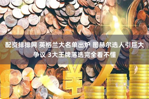 配资排排网 英格兰大名单出炉 图赫尔选人引巨大争议 3大王牌落选完全看不懂