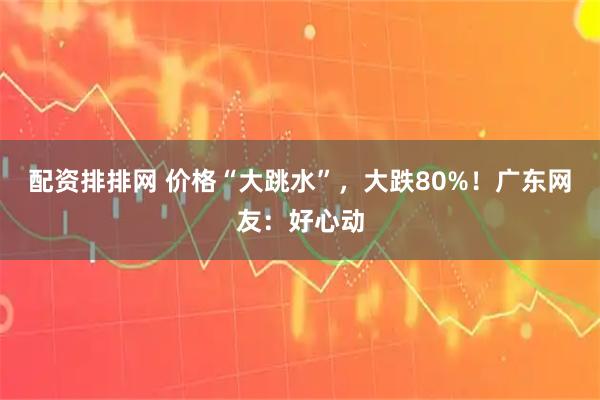 配资排排网 价格“大跳水”,大跌80%!广东网友:好心动
