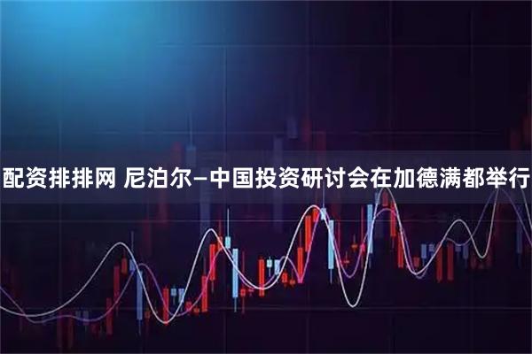 配资排排网 尼泊尔—中国投资研讨会在加德满都举行