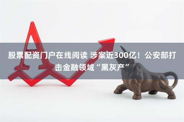 股票配资门户在线阅读 涉案近300亿!公安部打击金融领域“黑灰产”