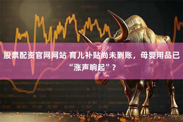 股票配资官网网站 育儿补贴尚未到账，母婴用品已“涨声响起”？