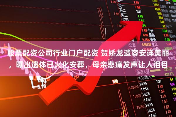 股票配资公司行业门户配资 贺娇龙遗容安详美丽，曝出遗体已火化安葬，母亲悲痛发声让人泪目