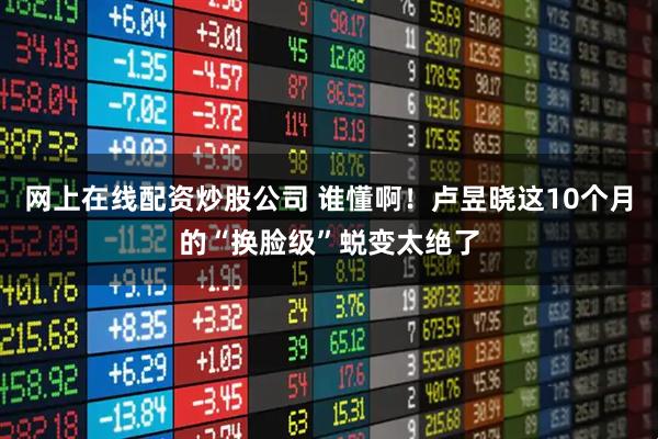 网上在线配资炒股公司 谁懂啊！卢昱晓这10个月的“换脸级”蜕变太绝了