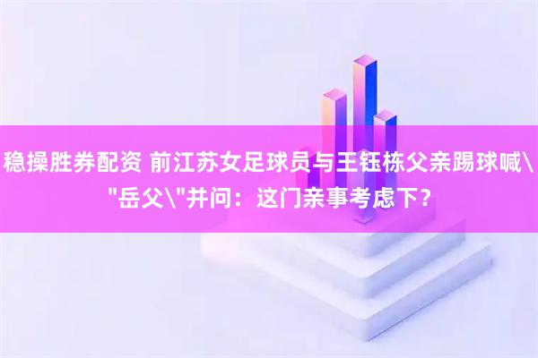 稳操胜券配资 前江苏女足球员与王钰栋父亲踢球喊＂岳父＂并问：这门亲事考虑下？