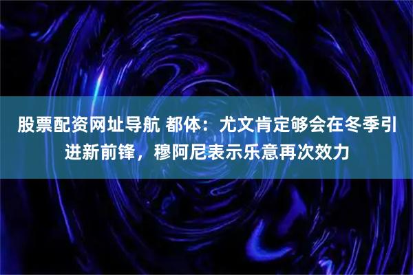 股票配资网址导航 都体：尤文肯定够会在冬季引进新前锋，穆阿尼表示乐意再次效力