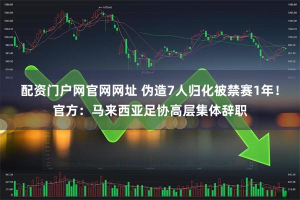配资门户网官网网址 伪造7人归化被禁赛1年!官方:马来西亚足协高层集体辞职