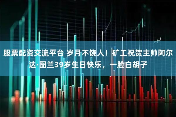 股票配资交流平台 岁月不饶人！矿工祝贺主帅阿尔达·图兰39岁生日快乐，一脸白胡子