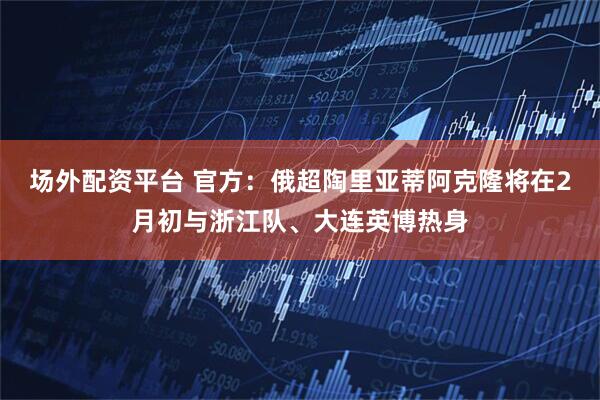 场外配资平台 官方：俄超陶里亚蒂阿克隆将在2月初与浙江队、大连英博热身