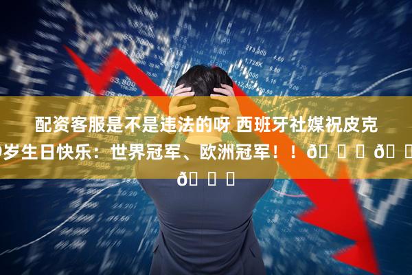 配资客服是不是违法的呀 西班牙社媒祝皮克39岁生日快乐：世界冠军、欧洲冠军！！🎂🎂