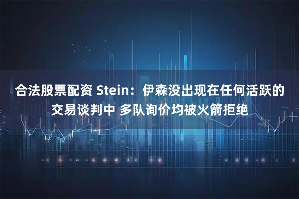 合法股票配资 Stein：伊森没出现在任何活跃的交易谈判中 多队询价均被火箭拒绝