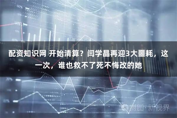 配资知识网 开始清算?闫学晶再迎3大噩耗,这一次,谁也救不了死不悔改的她