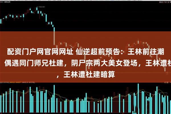 配资门户网官网网址 仙逆超前预告：王林前往潮汐深渊，偶遇同门师兄杜建，阴尸宗两大美女登场，王林遭杜建暗算