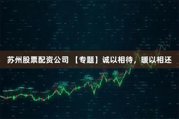 苏州股票配资公司 【专题】诚以相待，暖以相还