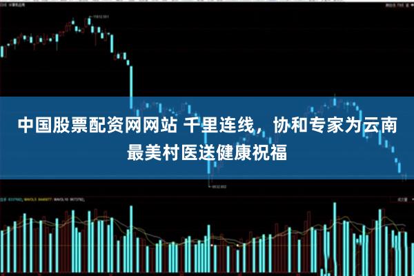 中国股票配资网网站 千里连线,协和专家为云南最美村医送健康祝福