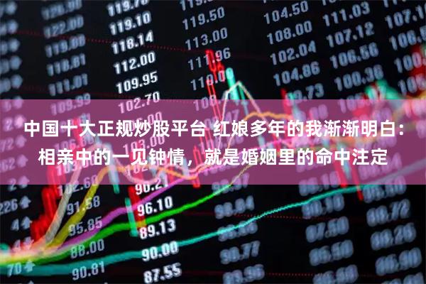 中国十大正规炒股平台 红娘多年的我渐渐明白:相亲中的一见钟情,就是婚姻里的命中注定