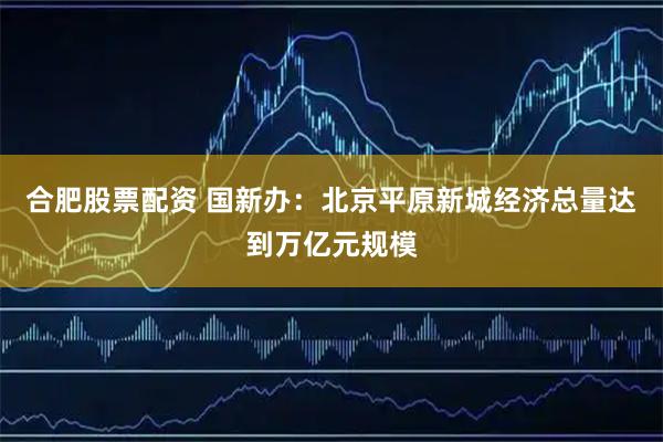 合肥股票配资 国新办:北京平原新城经济总量达到万亿元规模