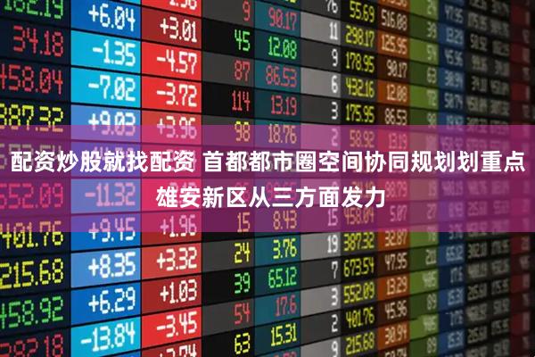 配资炒股就找配资 首都都市圈空间协同规划划重点 雄安新区从三方面发力