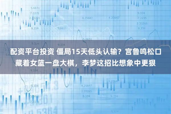 配资平台投资 僵局15天低头认输？宫鲁鸣松口藏着女篮一盘大棋，李梦这招比想象中更狠