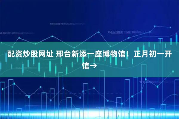 配资炒股网址 邢台新添一座博物馆！正月初一开馆→