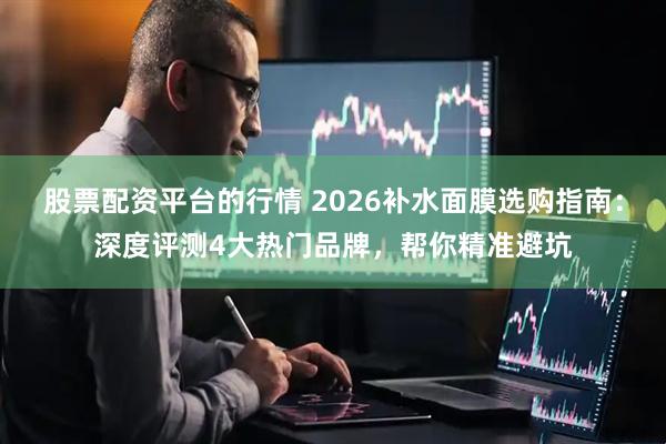 股票配资平台的行情 2026补水面膜选购指南：深度评测4大热门品牌，帮你精准避坑