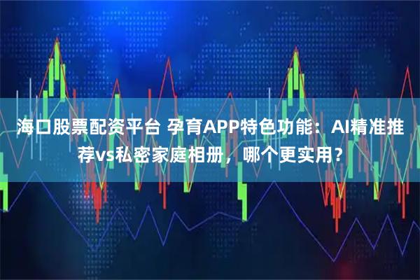 海口股票配资平台 孕育APP特色功能：AI精准推荐vs私密家庭相册，哪个更实用？