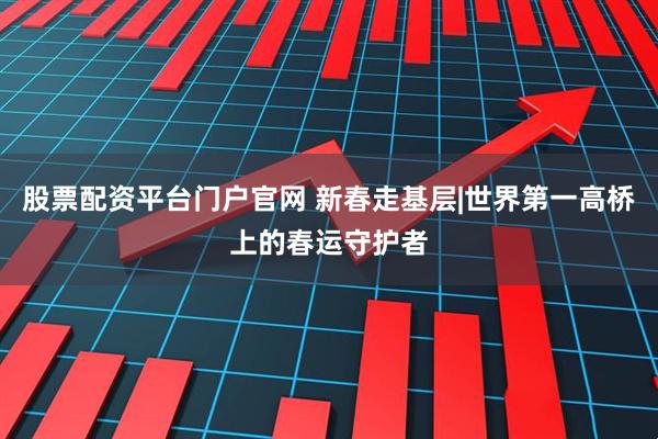 股票配资平台门户官网 新春走基层|世界第一高桥上的春运守护者
