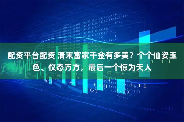 配资平台配资 清末富家千金有多美?个个仙姿玉色、仪态万方,最后一个惊为天人