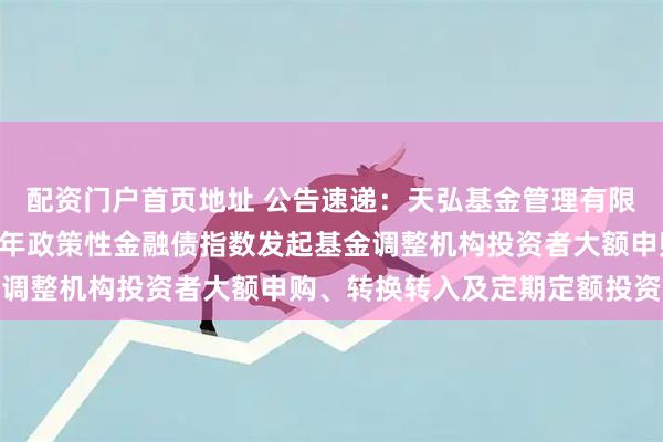 配资门户首页地址 公告速递：天弘基金管理有限公司关于天弘中债3-5年政策性金融债指数发起基金调整机构投资者大额申购、转换转入及定期定额投资业务