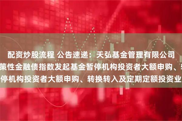 配资炒股流程 公告速递：天弘基金管理有限公司关于天弘中债1-5年政策性金融债指数发起基金暂停机构投资者大额申购、转换转入及定期定额投资业务