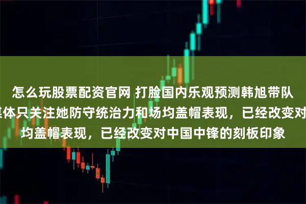 怎么玩股票配资官网 打脸国内乐观预测韩旭带队夺冠拿MVP，国外媒体只关注她防守统治力和场均盖帽表现，已经改变对中国中锋的刻板印象