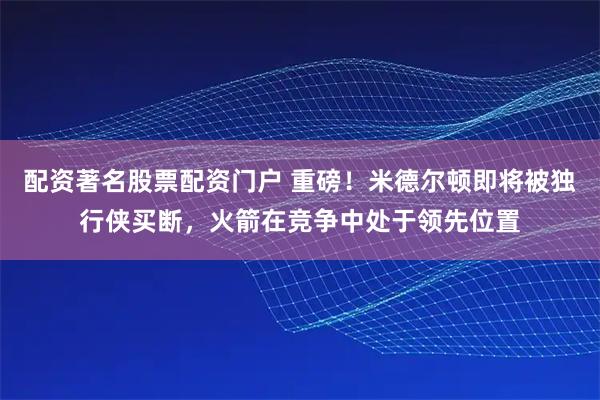 配资著名股票配资门户 重磅！米德尔顿即将被独行侠买断，火箭在竞争中处于领先位置