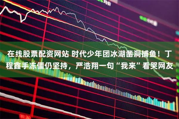 在线股票配资网站 时代少年团冰湖凿洞捕鱼!丁程鑫手冻僵仍坚持,严浩翔一句“我来”看哭网友